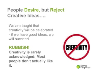 3
People Desire, but Reject
Creative Ideas….
We are taught that
creativity will be celebrated
- if we have good ideas, we
will succeed.
RUBBISH!
Creativity is rarely
acknowledged: Most
people don’t actually like
it.
 