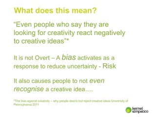 What does this mean?
“Even people who say they are
looking for creativity react negatively
to creative ideas”*
It is not Overt – A bias activates as a
response to reduce uncertainty - Risk
It also causes people to not even
recognise a creative idea….
*The bias against creativity – why people desire but reject creative ideas University of
Pennsylvania 2011
 