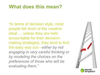 What does this mean?
“In terms of decision style, most
people fall short of the creative
ideal … unless they are held
accountable for their decision-
making strategies, they tend to find
the easy way out—either by not
engaging in very careful thinking or
by modeling the choices on the
preferences of those who will be
evaluating them.”
 