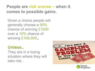 6
People are risk averse – when it
comes to possible gains.
Given a choice people will
generally choose a 90%
chance of winning £1000
over a 10% chance of
winning £100,000..
Unless..
They are in a losing
situation where they will
take risk..
 