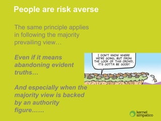 7
People are risk averse
The same principle applies
in following the majority
prevailing view…
Even if it means
abandoning evident
truths…
And especially when the
majority view is backed
by an authority
figure……
 