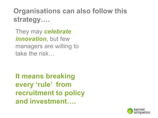 8
Organisations can also follow this
strategy….
They may celebrate
innovation, but few
managers are willing to
take the risk…
It means breaking
every ‘rule’ from
recruitment to policy
and investment….
 