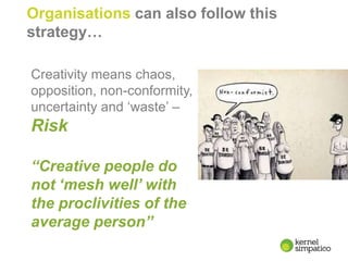 9
Organisations can also follow this
strategy…
Creativity means chaos,
opposition, non-conformity,
uncertainty and ‘waste’ –
Risk
“Creative people do
not ‘mesh well’ with
the proclivities of the
average person”
 
