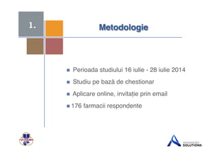 + 
Metodologie$ 
 Perioada studiului 16 iulie - 28 iulie 2014! 
 Studiu pe bază de chestionar ! 
 Aplicare online, invitație prin email! 
 176 farmacii respondente! 
1. 
 