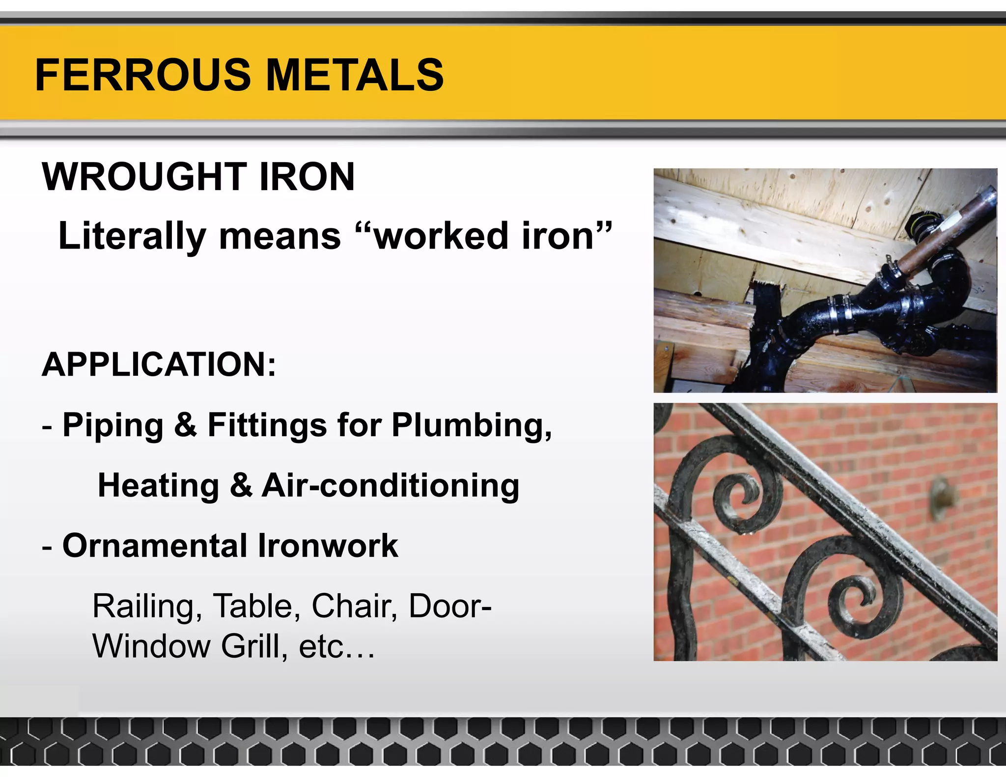 FERROUS METALS
WROUGHT IRON
Literally means “worked iron”
APPLICATION:
- Piping & Fittings for Plumbing,
Heating & Air conditioningHeating & Air-conditioning
- Ornamental Ironwork
Railing, Table, Chair, Door-
Window Grill, etc…
 