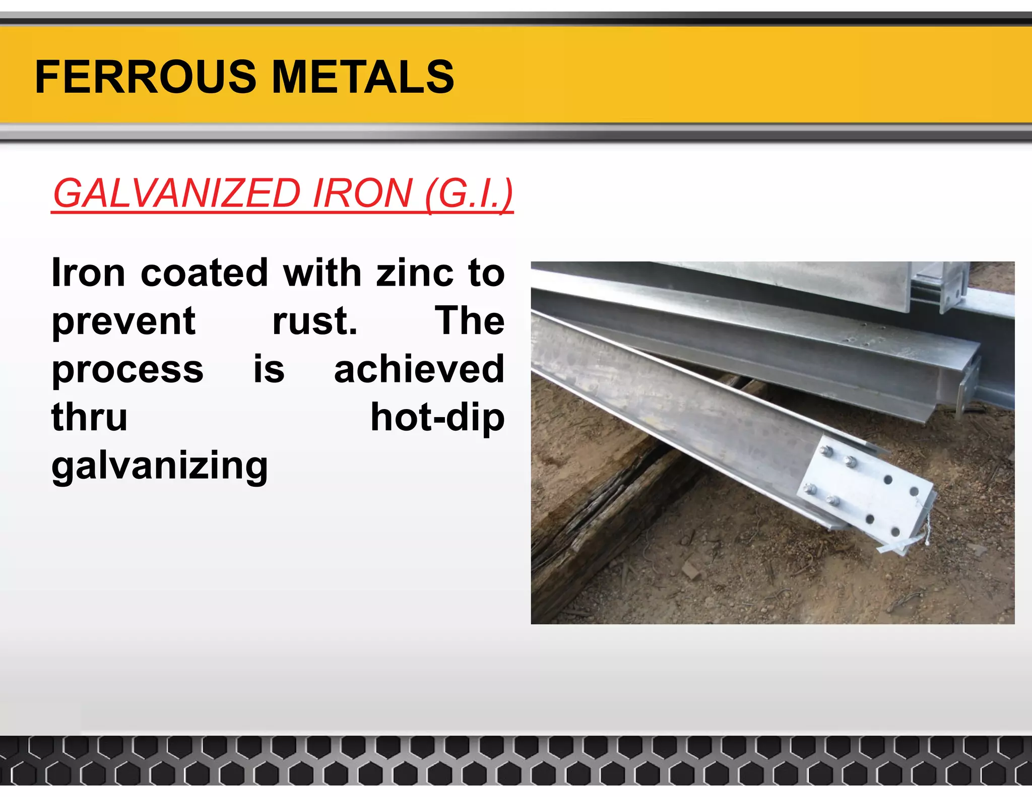 FERROUS METALS
GALVANIZED IRON (G.I.)GALVANIZED IRON (G.I.)
Iron coated with zinc to
prevent rust. The
process is achieved
thru hot-dip
galvanizing
 