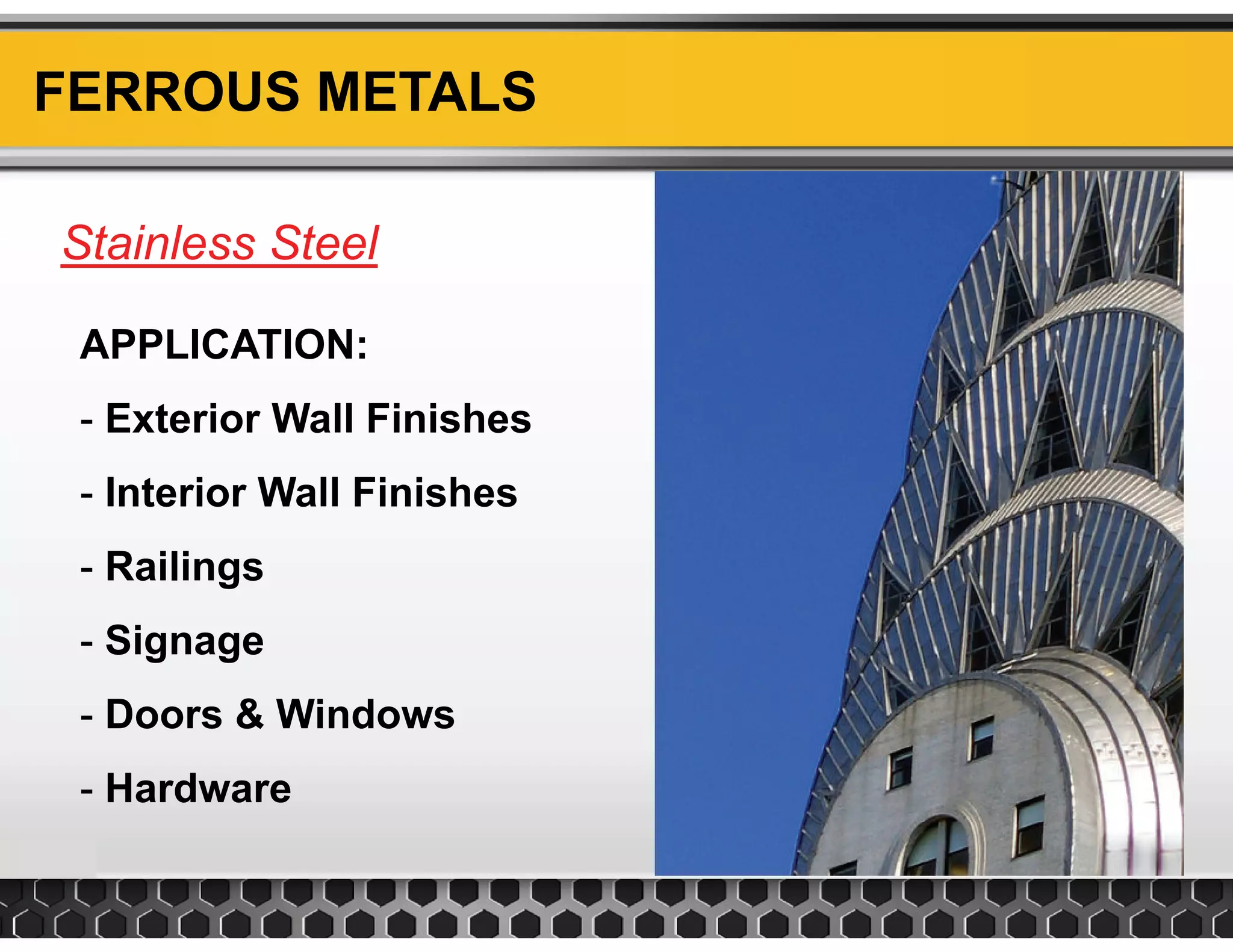 FERROUS METALS
Stainless SteelStainless Steel
APPLICATION:
- Exterior Wall Finishes
- Interior Wall Finishes
- Railings
- Signage
Doors & Windo s- Doors & Windows
- Hardware
 