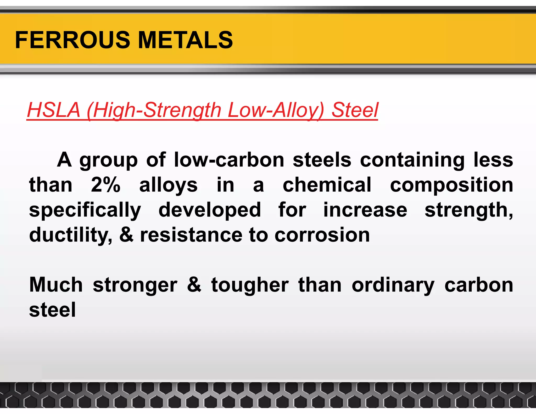 FERROUS METALS
HSLA (High Strength Low Alloy) Steel
A group of low carbon steels containing less
HSLA (High-Strength Low-Alloy) Steel
A group of low-carbon steels containing less
than 2% alloys in a chemical composition
specifically developed for increase strengthspecifically developed for increase strength,
ductility, & resistance to corrosion
Much stronger & tougher than ordinary carbon
steelsteel
 