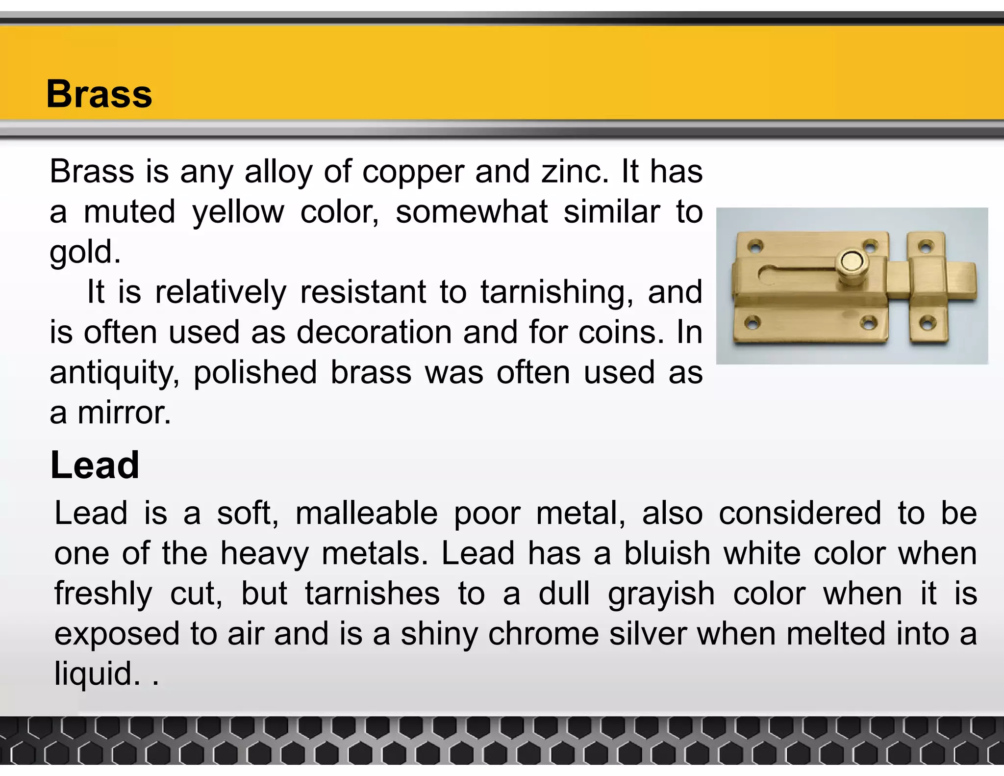 BrassBrass
Brass is any alloy of copper and zinc. It has
t d ll l h t i il ta muted yellow color, somewhat similar to
gold.
It is relatively resistant to tarnishing andIt is relatively resistant to tarnishing, and
is often used as decoration and for coins. In
antiquity, polished brass was often used as
Lead
q y, p
a mirror.
Lead is a soft, malleable poor metal, also considered to be
one of the heavy metals. Lead has a bluish white color when
freshly cut, but tarnishes to a dull grayish color when it is
exposed to air and is a shiny chrome silver when melted into a
liquidliquid. .
 