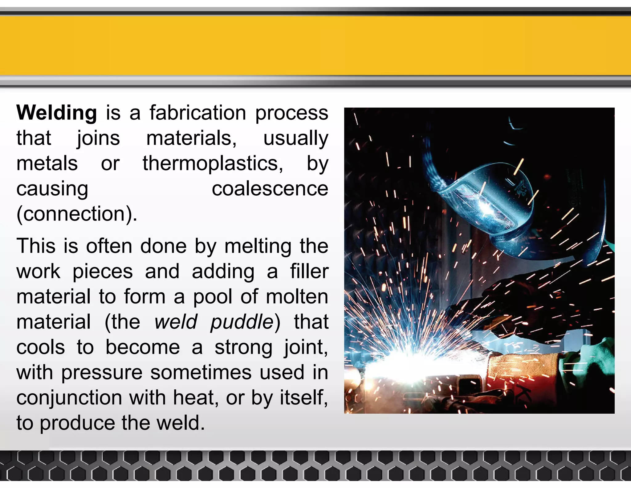 Welding is a fabrication process
that joins materials, usually
metals or thermoplastics, by
causing coalescencecausing coalescence
(connection).
This is often done by melting theThis is often done by melting the
work pieces and adding a filler
material to form a pool of moltenmaterial to form a pool of molten
material (the weld puddle) that
cools to become a strong joint,
with pressure sometimes used in
conjunction with heat, or by itself,
to produce the weldto produce the weld.
 