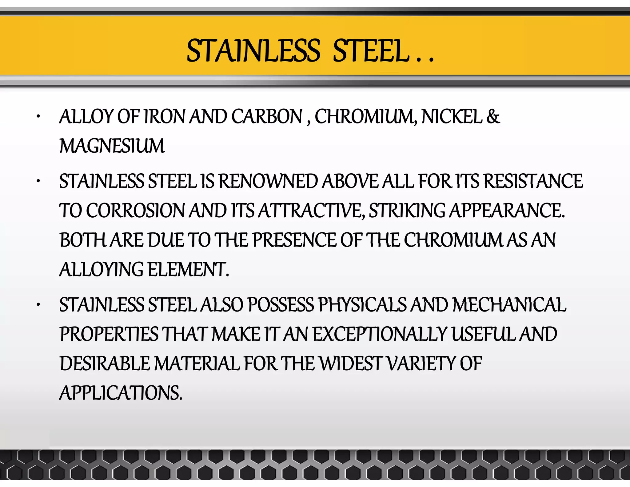 STAINLESS  STEEL . . 
• ALLOY OF IRON AND CARBON , CHROMIUM, NICKEL &  , ,
MAGNESIUM
• STAINLESS STEEL IS RENOWNED ABOVE ALL FOR ITS RESISTANCESTAINLESS STEEL IS RENOWNED ABOVE ALL FOR ITS RESISTANCE 
TO CORROSION AND ITS ATTRACTIVE, STRIKING APPEARANCE. 
BOTH ARE DUE TO THE PRESENCE OF THE CHROMIUMAS ANBOTH ARE DUE TO THE PRESENCE OF THE CHROMIUM AS AN 
ALLOYING ELEMENT.
STAINLESS STEEL ALSO POSSESS PHYSICALS AND MECHANICAL• STAINLESS STEEL ALSO POSSESS PHYSICALS AND MECHANICAL 
PROPERTIES THAT MAKE IT AN EXCEPTIONALLY USEFUL AND 
DESIRABLE MATERIAL FOR THE WIDEST VARIETY OFDESIRABLE MATERIAL FOR THE WIDEST VARIETY OF 
APPLICATIONS.
 