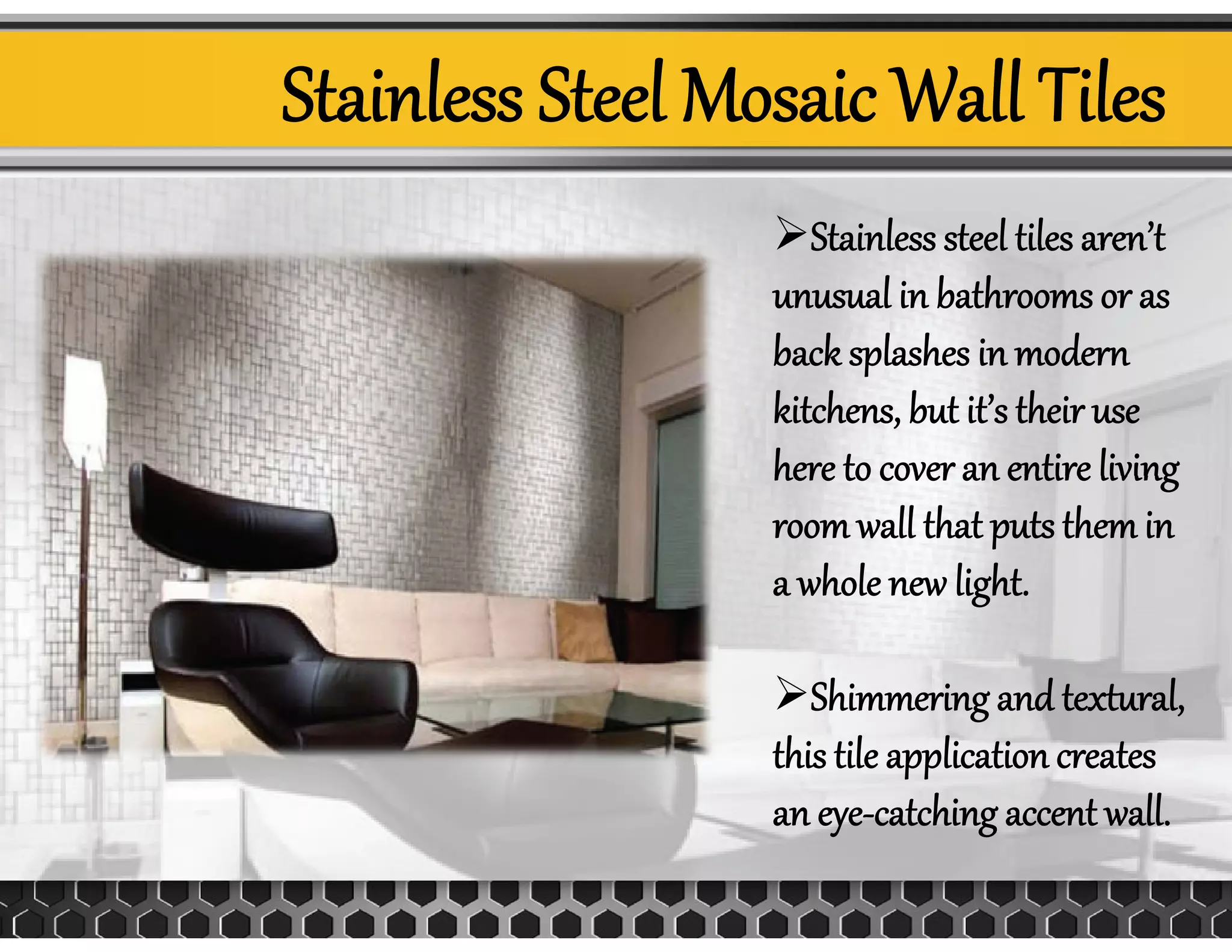 Stainless Steel Mosaic Wall Tiles
Stainless steel tiles aren’tStainless steel tiles arent 
unusual in bathrooms or as 
back splashes in modernback splashes in modern 
kitchens, but it’s their use 
here to cover an entire livinghere to cover an entire living 
room wall that puts them in 
a whole new light.a whole new light. 
Shimmering and textural,Shimmering and textural, 
this tile application creates 
an eye‐catching accent wall.an eye catching accent wall.
 