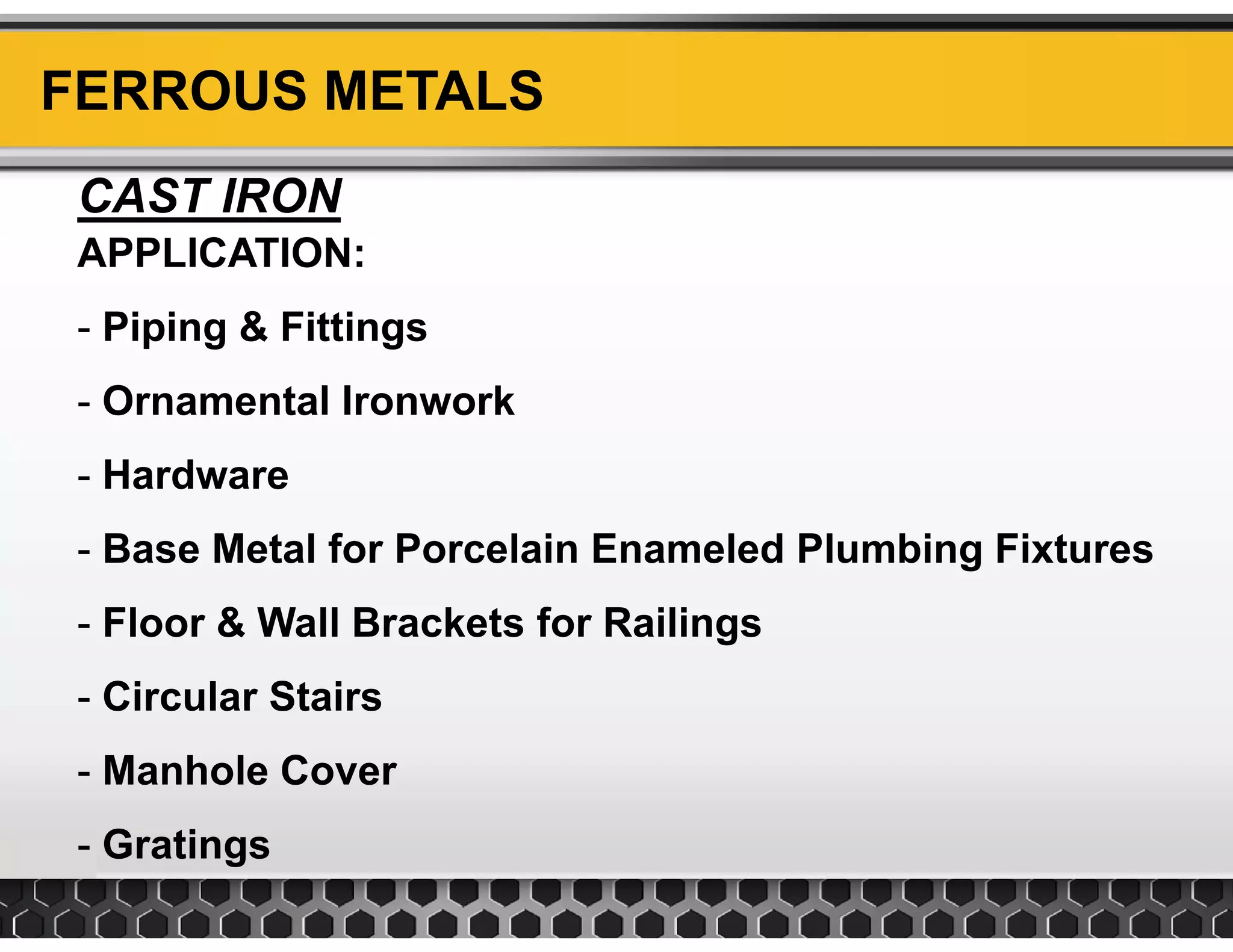 FERROUS METALS
CAST IRON
APPLICATIONAPPLICATION:
- Piping & Fittings
- Ornamental Ironwork
Hardware- Hardware
- Base Metal for Porcelain Enameled Plumbing Fixtures
- Floor & Wall Brackets for Railings
- Circular StairsCircular Stairs
- Manhole Cover
- Gratings
 
