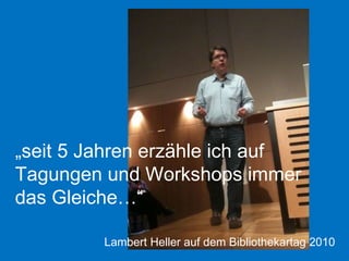 „ seit 5 Jahren erzähle ich auf Tagungen und Workshops immer das Gleiche…“ Lambert Heller auf dem Bibliothekartag 2010 