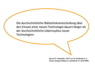 Die durchschnittliche Bibliotheksentscheidung über  den Einsatz einer neuen Technologie dauert länger als der durchschnittliche Lebenszyklus neuer Technologien. Karen G. Schneider, The User Is Not Broken: A meme masquerading as a manifesto (3. Juni 2006) 