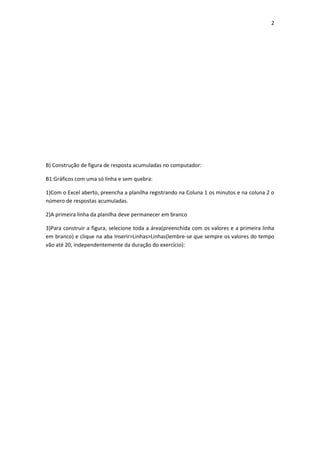 2
B) Construção de figura de resposta acumuladas no computador:
B1:Gráficos com uma só linha e sem quebra:
1)Com o Excel aberto, preencha a planilha registrando na Coluna 1 os minutos e na coluna 2 o
número de respostas acumuladas.
2)A primeira linha da planilha deve permanecer em branco
3)Para construir a figura, selecione toda a área(preenchida com os valores e a primeira linha
em branco) e clique na aba Inserir>Linhas>Linhas(lembre-se que sempre os valores do tempo
vão até 20, independentemente da duração do exercício):
 