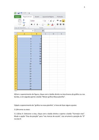 3
4)Com o aparecimento da Figura, clique com o botão direito na área branca do gráfico ou nas
bordas, e em seguida aperte o botão “Mover gráfico>Nova planilha”.
5)Após o aparecimento do “gráfico na nova planilha”, é hora de fazer alguns ajustes:
5.1)Arrumar os eixos:
5.1.1)Eixo X: Selecione o eixo, clique com o botão direito e aperte o botão “Formatar eixo”.
Mude a opção “Eixo da posição” para “nas marcas de escala”, isso arrumará a posição do “0”
no eixo X:
 