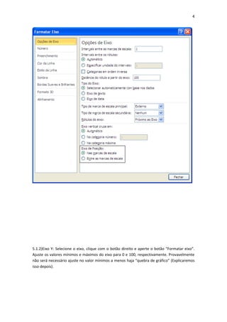 4
5.1.2)Eixo Y: Selecione o eixo, clique com o botão direito e aperte o botão “Formatar eixo”.
Ajuste os valores mínimos e máximos do eixo para 0 e 100, respectivamente. Provavelmente
não será necessário ajuste no valor mínimos a menos haja “quebra de gráfico” (Explicaremos
isso depois).
 