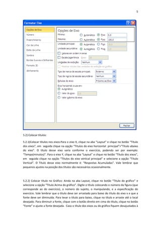 5
5.2) Colocar títulos:
5.2.1)Colocar títulos nos eixos:Para o eixo X, clique na aba “Layout” e clique no botão “Título
dos eixos”, em seguida clique na opção “Títulos do eixo horizontal principal”>”Título abaixo
do eixo”. O título desse eixo varia conforme o exercício, podendo ser por exemplo:
“Tempo(minutos)”. Para o eixo Y, clique na aba “Layout” e clique no botão “Título dos eixos”,
em seguida clique na opção “Títulos do eixo vertical principal” e selecione a opção “Título
Vertical”. O Título desse eixo normalmente é: “Respostas Acumuladas”. Vale lembrar que
pequenos ajustes na posição dos títulos são necessários ocasionalmente.
5.2.2) Colocar título no Gráfico: Ainda na aba Layout, clique no botão “Título do gráfico” e
selecione a opção “Título Acima do gráfico”. Digite o título colocando o número da figura (que
corresponde ao do exercício), o número do sujeito, o manipulando, e a especificação do
exercício. Vale lembrar que o título deve ser arrastado para baixo do título do eixo x e que a
fonte deve ser diminuída. Para levar o título para baixo, clique no título e arraste até o local
desejado. Para diminuir a fonte, clique com o botão direito em cima do título, clique no botão
“Fonte” e ajuste a fonte desejada. Caso o título dos eixos ou do gráfico fiquem desajustados à
 
