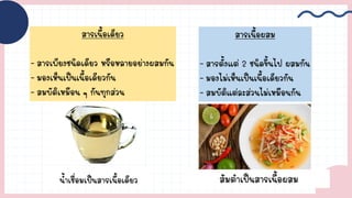 สารเนื้อเดียว
- สารเพียงชนิดเดียว หรือหลายอย่างผสมกัน
- มองเห็นเป็นเนื้อเดียวกัน
- สมบัติเหมือน ๆ กันทุกส่วน
สารเนื้อผสม
- สารตั้งแต่ 2 ชนิดขึ้นไป ผสมกัน
- มองไม่เห็นเป็นเนื้อเดียวกัน
- สมบัติแต่ละส่วนไม่เหมือนกัน
น้้าเชื่อมเป็นสารเนื้อเดียว ส้มต้าเป็นสารเนื้อผสม
 