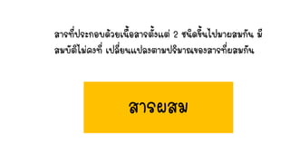 สารที่ประกอบด้วยเนื้อสารตั้งแต่ 2 ชนิดขึ้นไปมาผสมกัน มี
สมบัติไม่คงที่ เปลี่ยนแปลงตามปริมาณของสารที่ผสมกัน
สารผสม
 