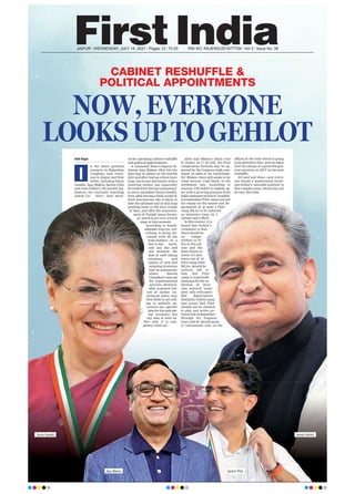 JAIPUR l WEDNESDAY, JULY 14, 2021 l Pages 12 l 3.00 RNI NO. RAJENG/2019/77764 l Vol 3 l Issue No. 38
CABINET RESHUFFLE &
POLITICAL APPOINTMENTS
NOW, EVERYONE
LOOKS UP TO GEHLOT
Aditi Nagar
n the latest political
scenario in Rajasthan
Congress, now, every-
one in Jaipur and New
Delhi, including Sonia
Gandhi, Ajay Maken, Sachin Pilot
and even Gehlot’s 102 loyalist leg-
islators, are curiously watching
Ashok Ge- hlot’s ‘next move’
on the upcoming cabinet reshuffle
and political appointments.
A ‘seasoned’ State Congress In-
charge Ajay Maken, after his two
days stay in Jaipur on 7th and 8th
July and after having a three hour
long, one-to-one discussion with a
towering Gehlot, has reportedly
furnished his ‘factual assessment’
to party president Sonia Gandhi.
Now, after having a final round of
brief discussions, she is likely to
take the ultimate call on this long
pending issue in the next couple
of days, just after the announce-
ment of Punjab ‘peace formu-
la’ which is at a very critical
stage at this moment.
According to knowl-
edgeable sources, eve-
rything is being dis-
cussed with all the
stake-holders on a
day-to-day basis,
and any day and
any moment, the
date of oath taking
ceremony and
names of new and
outgoing ministers
may be announced,
where Harish
Choudhary may opt
for organizational
services. However,
after repeated fail-
ure of earlier ‘an-
nounced’ dates, now,
New Delhi is not will-
ing to publicly an-
nounce any specific
date for the oath tak-
ing ceremony but
any date at least be-
fore July 17 is com-
pletely ruled out.
After Ajay Maken’s likely visit
to Jaipur on 17-18 July, the final
compromise formula may be ap-
proved by the Congress high com-
mand. In spite of an ‘extra-hope-
ful’ Maken, there still seems to be
some serious ‘road block’ in the
settlement way. According to
sources, CM Gehlot is slightly up-
set with a growing pressure from
high command on him to ‘suitably’
accommodate Pilot camp and put
his stamp on the names and de-
partments of at least 4 Pilot
camp MLAs to be inducted
as ministers (may be 2
cabinet and 2 MoS).
In this context, it is
heard that Gehlot’s
viewpoint is that
there should be
no ‘camps’
(Gehlot or Pi-
lot) in his cab-
inet and the
final choice to
select 4-5 min-
isters out of 19
Pilot camp rebel
MLAs, should be
entirely left to
him. But Pilot
camp is reportedly
insisting for the in-
duction of their
own selected ‘nomi-
nees’ only with speci-
fied departments.
Similarly, Gehlot camp
also wants that Pilot
should not be allowed
to play any active po-
litical role in Rajasthan
through his frequent
tours and he should main-
ly concentrate only on the
affairs of the state which is going
to be allotted to him, once he takes
over the charge of a powerful gen-
eral secretary at AICC in the next
reshuffle.
All said and done...now every-
one awaits a mastermind strate-
gist Gehlot’s ‘amicable solution’ to
this complex issue, which may not
be easy this time.
I
Sonia Gandhi
Ajay Maken Sachin Pilot
Ashok Gehlot
 