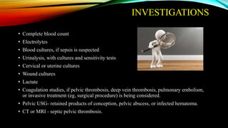 INVESTIGATIONS
• Complete blood count
• Electrolytes
• Blood cultures, if sepsis is suspected
• Urinalysis, with cultures and sensitivity tests
• Cervical or uterine cultures
• Wound cultures
• Lactate
• Coagulation studies, if pelvic thrombosis, deep vein thrombosis, pulmonary embolism,
or invasive treatment (eg, surgical procedure) is being considered.
• Pelvic USG- retained products of conception, pelvic abscess, or infected hematoma.
• CT or MRI - septic pelvic thrombosis.
 