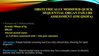 OBSTETRICALLY MODIFIED QUICK
SEQUENTIAL ORGAN FAILURE
ASSESSMENT (OM QSOFA)
• Presence of 3 clinical criteria:
Systolic<90mm of hg
RR≥25
Altered mental status
(≥ 2 of these associated with ↑ risk poor outcome)
Advantage: Simple bedside screening tool Uses only clinical data, allowing for rapid
diagnosis.
Disadvantage: Altered mental status in criteria may have nonseptic causes in obstetric
patients may need for secondary testing.
 