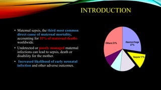 • Maternal sepsis, the third most common
direct cause of maternal mortality,
accounting for 11% of maternal deaths
worldwide.
• Undetected or poorly managed maternal
infections can lead to sepsis, death or
disability for the mother.
• Increased likelihood of early neonatal
infection and other adverse outcomes.
Haemorrhage
27%
Sepsis11%
Hypertensive
disorders14%
Obstructed
labour 9%
Abortion8%
Others 31%
Source- WHO 2014
INTRODUCTION
 