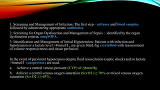 1. Screening and Management of Infection: The first step - cultures and blood samples
followed by administering appropriate antibiotics.
2. Screening for Organ Dysfunction and Management of Sepsis : identified by the organ
dysfunction criteria; omqSOFA.
3. Identification and Management of Initial Hypotension: Patients with infection and
hypotension or a lactate level >4mmol/L, are given 30mL/kg crystalloid with reassessment
of volume responsiveness and tissue perfusion.
In the event of persistent hypotension despite fluid resuscitation (septic shock) and/or lactate
>4mmol/l vasopressors are used.
a. Achieve a central venous pressure (CVP) of ≥8mmHg
b. Achieve a central venous oxygen saturation (ScvO2 ) ≥ 70% or mixed venous oxygen
saturation (ScvO2 ) ≥ 65%.
 