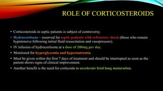 ROLE OF CORTICOSTEROIDS
• Corticosteroids in septic patients is subject of controversy.
• Hydrocortisone – reserved for septic patients with refractory shock (those who remain
hypotensive following initial fluid resuscitation and vasopressors).
• IV infusion of hydrocortisone at a dose of 200mg per day.
• Monitored for hyperglycemia and hypernatremia.
• Must be given within the first 7 days of treatment and should be interrupted as soon as the
patient shows signs of clinical improvement.
• Another benefit is the need for corticoids to accelerate fetal lung maturation.
 