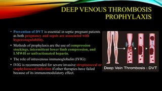DEEP VENOUS THROMBOSIS
PROPHYLAXIS
• Prevention of DVT is essential in septic pregnant patients
as both pregnancy and sepsis are associated with
hypercoagulability.
• Methods of prophylaxis are the use of compression
stockings, intermittent lower limb compression, and
LMWH or unfractionated heparin.
• The role of intravenous immunoglobulin (IVIG):
• IVIG is recommended for severe invasive streptococcal or
staphylococcal infection if other therapies have failed
because of its immunomodulatory effect.
 