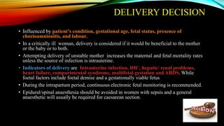 DELIVERY DECISION
• Influenced by patient’s condition, gestational age, fetal status, presence of
chorioamnionitis, and labour.
• In a critically ill woman, delivery is considered if it would be beneficial to the mother
or the baby or to both.
• Attempting delivery of unstable mother increases the maternal and fetal mortality rates
unless the source of infection is intrauterine.
• Indicators of delivery are Intrauterine infection, DIC, hepatic/ renal problems,
heart failure, compartmental syndrome, multifetal gestation and ARDS. While
foetal factors include foetal demise and a gestationally viable fetus
• During the intrapartum period, continuous electronic fetal monitoring is recommended.
• Epidural/spinal anaesthesia should be avoided in women with sepsis and a general
anaesthetic will usually be required for caesarean section.
 