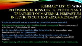 SUMMARY LIST OF WHO
RECOMMENDATIONS FOR PREVENTION AND
TREATMENT OF MATERNAL PERIPARTUM
INFECTIONS CONTEXT RECOMMENDATION
• Routine perineal/pubic shaving prior to giving vaginal birth is not recommended.
• Digital vaginal examination at intervals of four hours is recommended for routine assessment of
active first stage of labour in low-risk women.
• Routine vaginal cleansing with chlorhexidine during labour for the purpose of preventing
infectious morbidities is not recommended.
• Routine vaginal cleansing with chlorhexidine during labour in women with group B
Streptococcus (GBS) colonization is not recommended for prevention of early neonatal GBS
infection.
• Vaginal cleansing with povidone-iodine immediately before caesarean section is recommended.
 