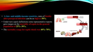 • In low- and middle-income countries, rates of fatality
after puerperal infection can be as high as 50%.
• Under new sepsis definitions some representative reports
gave ranges on the mortality of sepsis in the general
population of 25%–30%.
• The mortality range for septic shock was 40%–70%.
 