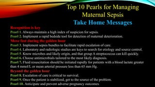 Recognition is key
Pearl 1. Always maintain a high index of suspicion for sepsis.
Pearl 2. Implement a rapid bedside tool for detection of maternal deterioration.
Move fast during the golden hour
Pearl 3. Implement sepsis bundles to facilitate rapid escalation of care.
Pearl 4. Laboratory and radiologic studies are keys to search for etiology and source control.
Pearl 5. Know microbes and likely origin, and that group A streptococcus can kill quickly.
Pearl 6. Choose antimicrobials tailored to the most likely diagnosis.
Pearl 7. Fluid resuscitation should be initiated rapidly for patients with a blood lactate greater
than 4 mmol/L or mean arterial pressure less than 65 mm Hg.
Beyond the golden hour
Pearl 8. Escalation of care is critical to survival.
Pearl 9. Once the patient is stabilized, get to the source of the problem.
Pearl 10. Anticipate and prevent adverse pregnancy outcomes.
Top 10 Pearls for Managing
Maternal Sepsis
Take Home Messages
 
