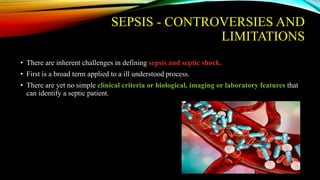 SEPSIS - CONTROVERSIES AND
LIMITATIONS
• There are inherent challenges in defining sepsis and septic shock.
• First is a broad term applied to a ill understood process.
• There are yet no simple clinical criteria or biological, imaging or laboratory features that
can identify a septic patient.
 