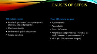 CAUSES OF SEPSIS
Obstetric causes
• Retained product of conception (septic
abortion, retained placenta)
• Chorioamnionitis
• Endometritis pelvic abscess and
• Wound infection
Non Obstetric causes
• Pyelonephritis
• Appendicitis
• Bowel infarction
• Pancreatitis and pneumonia (bacterial as
staphylococcus or pneumococcus) or
• Viral (H1 N1,influenza, Herpes)
 