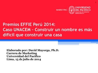 1
Elaborado por: David Mayorga, Ph.D.
Carrera de Marketing
Universidad del Pacífico
Lima, 15 de julio de 2014
Premios EFFIE Perú 2014:
Caso UNACEM – Construir un nombre es más
difícil que construir una casa
 