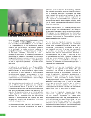 como referencia la definición incorporada en el texto
de la NMX-SAST-26000-INMC-2011, que contiene la
Guía sobre Responsabilidad Social, el cual se refiere
a la “Responsabilidad de una organización ante los
impactos que sus decisiones y actividades ocasionan
en la sociedad y el medio ambiente, mediante un
comportamiento ético y transparente que (i) contribuya
al desarrollo sostenible, incluyendo la salud y
bienestar de la sociedad; (ii) tome en consideración las
expectativas de sus partes interesadas; (iii) cumpla con
la legislación aplicable y sea coherente con la normativa
internacional de comportamiento; y (iv) esté integrada
en toda la organización y se lleve a la práctica en sus
relaciones”.
Considerando lo que se define como Responsabilidad
Social, es importante destacar que una característica
esencial de ésta es la voluntad de las organizaciones
de incorporar en sus prácticas y funcionamiento,
consideraciones sociales y ambientales en su toma
de decisiones y rendición de cuentas por los impactos
que éstas tienen precisamente frente a la sociedad y el
medio ambiente en sí mismos.
Este tipo de decisiones necesariamente van de la mano
con la determinación de parámetros de conductas
y comportamiento desde un punto de vista ético y
transparente, de tal suerte que la rendición de cuentas
que las organizaciones entregan, se relacionen con
aspectos de cumplimiento de la normativa aplicable
a dicha organización (nacional e internacional), pero
también, de la implementación de mecanismos,
prácticas y procedimientos que buscan dar valor
agregado en beneficio de las personas y el medio
ambiente principalmente.
Es preciso señalar que la NMX-SAST-26000-INMC-2011
en particular, constituye simplemente una guía de
referencia para la adopción de medidas y prácticas
que busquen ayudar a las organizaciones en contribuir
con el desarrollo sostenible, fomentando que éstas
vayan mas allá del cumplimiento legal, por lo que las
organizaciones que deciden utilizarla y aplicarla, no
serán objeto de ninguna certificación u obtención de
reconocimiento alguno, sino que será el medio por el
cual se busque que éstas maximicen su contribución al
desarrollo sostenible.
Para ello, se establecen una serie de principios como
punto de partida, los cuales se refieren a la (i) rendición
de cuentas, (ii) transparencia, (iii) comportamiento ético,
(iv) respeto a los intereses de las partes relacionadas,
(v) respeto al principio de legalidad, (vi) respeto a la
normativa internacional de comportamiento, y el (vii)
respeto a los derechos humanos.
Por otro lado, es importante destacar que existen
diversos mecanismos y organismos de certificación
a nivel local e internacional que de acuerdo a sus
normativas y lineamientos, establecen la base de
una evaluación por medio de la cual una organización
se someta a una especie de revisión-auditoría para
obtener cierto tipo de reconocimiento, distintivo o
certificado según sea el caso. En particular, el que
ha sido adoptado con mayor frecuencia en México es
aquél que es otorgado por el Centro Mexicano para
la Filantropía, cuya certificación toma como base un
“Decálogo de la Empresa Socialmente Responsable” y
sus respectivos lineamientos.
Dependiendo del tipo de necesidades, objetivos
y metas de las organizaciones, éstas optan por
someterse a un proceso de certificación ante un
organismo nacional o internacional, limitando su
campo de aplicación y evaluación precisamente a
los lineamientos y principios que en su caso sean
aplicables, o bien, al diseño de políticas internas
de Responsabilidad Social, tomando como base la
NMX-SAST-26000-INMC-2011. Lo cierto es que sea el
camino que se tome, los beneficios que se obtienen
mediante este tipo de prácticas, siempre serán en
beneficio tanto del activo humano que conforma la
organización, como de la sociedad en general.
Ahora bien, es importante destacar que lo que
precisamente engloba la Responsabilidad Social
son dos aspectos importantes los cuales están
relacionados entre sí, pero que deben entenderse de
forma diferenciada. Uno es el factor social y el otro
el ambiental, siendo éste segundo, el que busque
fomentar que las organizaciones y sus integrantes
adopten conductas que busquen ante todo promover el
desarrollo sustentable (“Desarrollo Sustentable”).
52
 