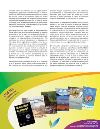 realidad sobre las acciones que las organizaciones
implementan, ya que de manera artificiosa se resaltan
cierto tipo prácticas de Responsabilidad Social, cuando
en muchos casos, lo que ostentan como una acción
adicional en realidad es una obligación prevista en las
disposiciones legales aplicables. No es dable el utilizar
conceptos como la Responsabilidad Social para obtener
beneficios económicos, si detrás de ello, no se cumplen
los objetivos que esta persigue.
Los beneficios que trae consigo la Responsabilidad
Social dentro de las organizaciones desde el aspecto
ambiental es que se logre una verdadera reducción en
la huella de carbono e impacto en el ambiente que cada
integrante y la organización en sí misma genera. Ello
conlleva a una serie de adecuaciones en los esquemas
de trabajo de las organizaciones, de tal suerte que se
aprovechen y maximicen de la mejor manera posible
los recursos con los que cuenta, pero en el sentido de
que éstas causen un impacto real en la conducta de
las personas hacia al exterior, tomando en cuenta que
el medio ambiente ha sido verdaderamente deteriorado
y dañado por el ser humano, precisamente por sus
patrones de consumo y conducta habitual para la
satisfacción de necesidades.
Las organizaciones como ejes rectores de la economía
y de la actividad social, tienen una enorme labor en
ser un medio por virtud del cual los miembros de una
sociedad tengan consciencia real de los problemas
que representa la sobre explotación de los recursos
naturales, pero sobre todo, del daño que hemos
causado al medio ambiente al tratar de satisfacer
nuestras necesidades en cierto punto en exceso.
Es inminente el riesgo en el que se encuentra nuestro
planeta, y por ende, la calidad de vida que podemos
llegar a tener tanto los presentes como las futuras
generaciones para vivir en armonía. No es casualidad
la intensificación de los fenómenos naturales, sus
impactos y costos económicos y sociales que han
traído en los últimos años, porque precisamente, la
sociedad en general no hemos contribuido en una
consciencia objetiva que se traduzca en una verdadera
Responsabilidad Social, incluso mas allá de la que es
implementada por una organización en particular.
En conclusión, los factores positivos que trae consigo
la adopción de prácticas sobre Responsabilidad Social
son incuantificables, no importando el camino que se
opte por implementar (ya sea por una certificación o la
adopción de prácticas establecidas en la NMX-SAST-
26000-INMC-2011), ya que lo que se debe buscar
obtener es un impacto real y positivo en la calidad de
vida de las personas, así como en la sociedad en pro de
la sociedad, y de la sociedad en beneficio y preservación
del medio ambiente, de forma tal que se logre un
verdadero Desarrollo Sustentable en el país.
 