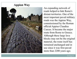 An expanding network of
Appian Way
An expanding network of
roads helped to link Rome's
distant territories. One of the
most important paved military
roads was the Appian Way,
commissioned by the Roman
official Appius Claudius
Caecus It became the majorCaecus. It became the major
route from Rome to Greece.
Although these large lavag g
blocks may not be the original
material, the route itself has
i d h d d iremained unchanged and in
use since it was first paved
more than 2200 years ago
26-Aug-14
more than 2200 years ago.
 