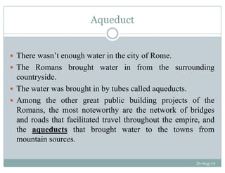 Aqueductq
There wasn’t enough water in the city of Rome.
Th R b ht t i f th diThe Romans brought water in from the surrounding
countryside.
Th t b ht i b t b ll d d tThe water was brought in by tubes called aqueducts.
Among the other great public building projects of the
R h h h k f b idRomans, the most noteworthy are the network of bridges
and roads that facilitated travel throughout the empire, and
the aqueducts that brought water to the towns fromthe aqueducts that brought water to the towns from
mountain sources.
26-Aug-14
 