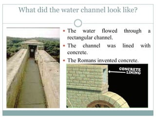 What did the water channel look like?
The water flowed through aThe water flowed through a
rectangular channel.
The channel was lined withThe channel was lined with
concrete.
The Romans invented concreteThe Romans invented concrete.
 