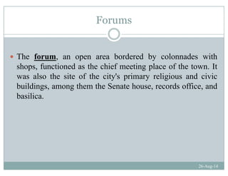 Forums
The forum, an open area bordered by colonnades with
shops functioned as the chief meeting place of the town Itshops, functioned as the chief meeting place of the town. It
was also the site of the city's primary religious and civic
buildings among them the Senate house records office andbuildings, among them the Senate house, records office, and
basilica.
26-Aug-14
 