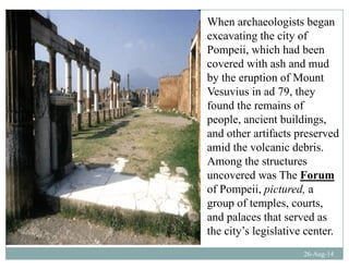When archaeologists began
excavating the city ofexcavating the city of
Pompeii, which had been
covered with ash and mud
by the eruption of Mount
Vesuvius in ad 79, they
f d h i ffound the remains of
people, ancient buildings,
and other artifacts preservedand other artifacts preserved
amid the volcanic debris.
Among the structuresg
uncovered was The Forum
of Pompeii, pictured, a
f lgroup of temples, courts,
and palaces that served as
the city’s legislative center
26-Aug-14
the city s legislative center.
 