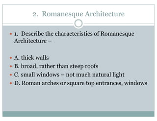 2. Romanesque Architectureq
1. Describe the characteristics of Romanesque
Architecture –
A. thick walls
B. broad, rather than steep roofs
C small windows – not much natural lightC. small windows not much natural light
D. Roman arches or square top entrances, windows
 