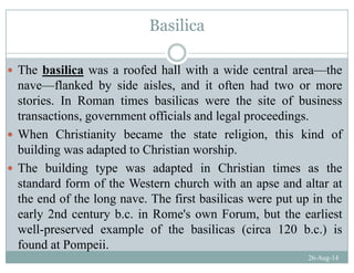 Basilica
The basilica was a roofed hall with a wide central area theThe basilica was a roofed hall with a wide central area—the
nave—flanked by side aisles, and it often had two or more
stories In Roman times basilicas were the site of businessstories. In Roman times basilicas were the site of business
transactions, government officials and legal proceedings.
When Christianity became the state religion this kind ofWhen Christianity became the state religion, this kind of
building was adapted to Christian worship.
The building type was adapted in Christian times as theThe building type was adapted in Christian times as the
standard form of the Western church with an apse and altar at
the end of the long nave. The first basilicas were put up in thet e e d o t e o g ave. e st bas cas we e put up t e
early 2nd century b.c. in Rome's own Forum, but the earliest
well-preserved example of the basilicas (circa 120 b.c.) is
26-Aug-14
p p ( )
found at Pompeii.
 