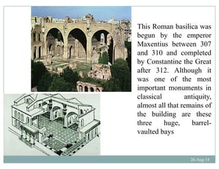 This Roman basilica was
begun by the emperor
Maxentius between 307Maxentius between 307
and 310 and completed
by Constantine the Greaty
after 312. Although it
was one of the most
important monuments in
classical antiquity,
almost all that remains ofalmost all that remains of
the building are these
three huge, barrel-g ,
vaulted bays
26-Aug-14
 