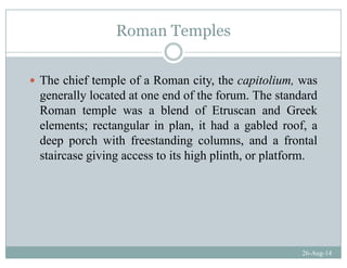 Roman Templesp
The chief temple of a Roman city, the capitolium, was
generally located at one end of the forum. The standardg y
Roman temple was a blend of Etruscan and Greek
elements; rectangular in plan, it had a gabled roof, a
deep porch with freestanding columns, and a frontal
staircase giving access to its high plinth, or platform.
26-Aug-14
 
